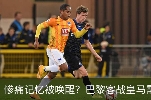 惨痛记忆被唤醒？巴黎客战皇马需警惕被翻盘！